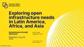 Classification: Internal
investinopen.org |
@investinopen
Exploring open
infrastructure needs
in Latin America,
Africa, and Asia
Inclusiveness through
Openness
Rotterdam | Aug 18,
2023
Emmy Tsang,
Engagement Lead
 