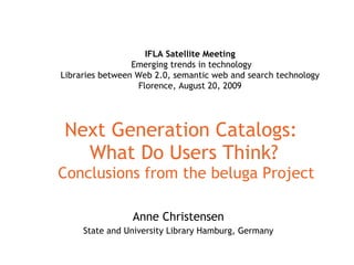 Next Generation Catalogs:  What Do Users Think?  Conclusions from the beluga Project Anne Christensen State and University Library Hamburg, Germany IFLA Satellite Meeting   Emerging trends in technology Libraries between Web 2.0, semantic web and search technology Florence, August 20, 2009 