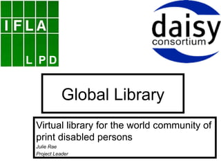 Global Library Virtual library for the world community of print disabled persons Julie Rae Project Leader 