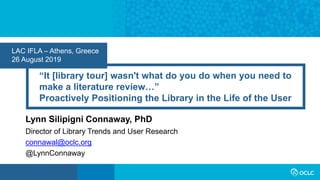 “It [library tour] wasn't what do you do when you need to
make a literature review…”
Proactively Positioning the Library in the Life of the User
Lynn Silipigni Connaway, PhD
LAC IFLA – Athens, Greece
26 August 2019
Director of Library Trends and User Research
connawal@oclc.org
@LynnConnaway
 