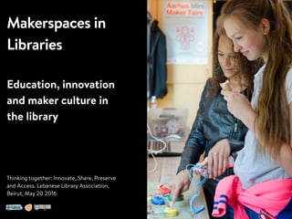 Makerspaces in
Libraries
Education, innovation
and maker culture in
the library
Thinking together: Innovate, Share, Preserve
and Access. Lebanese Library Association,
Beirut, May 20 2016
 