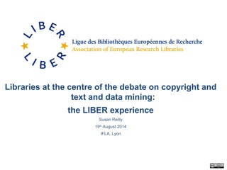Libraries at the centre of the debate on copyright and
text and data mining:
the LIBER experience
Susan Reilly
19th
August 2014
IFLA, Lyon
 