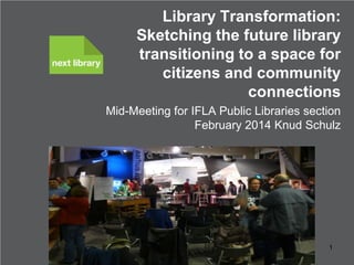 Library Transformation:
Sketching the future library
transitioning to a space for
citizens and community
connections
Mid-Meeting for IFLA Public Libraries section
February 2014 Knud Schulz

Knud Schulz February 2014

1

 