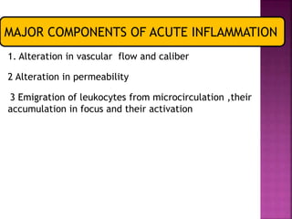 MAJOR COMPONENTS OF ACUTE INFLAMMATION
1. Alteration in vascular flow and caliber
2 Alteration in permeability
3 Emigration of leukocytes from microcirculation ,their
accumulation in focus and their activation
 