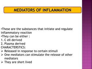 MEDIATORS OF INFLAMMATION
•These are the substances that initiate and regulate
inflammatory reaction
•They can be either :
1. C ell derived
2. Plasma derived
CHARACTERSTICS:
 Released in response to certain stimuli
 One mediators can stimulate the release of other
mediators
 They are short lived
 