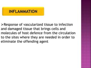 INFLAMMATION
Response of vascularized tissue to infection
and damaged tissue that brings cells and
molecules of host defence from the circulation
to the sites where they are needed in order to
eliminate the offending agent
 