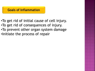 Goals of Inflammation
•To get rid of initial cause of cell injury.
•To get rid of consequences of injury.
•To prevent other organ system damage
•Initiate the process of repair
 