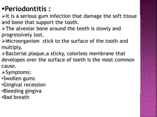 Periodontitis :
It is a serious gum infection that damage the soft tissue
and bone that support the tooth.
The alveolar bone around the teeth is slowly and
progressively lost.
Microorganism stick to the surface of the tooth and
multiply.
Bacterial plaque,a sticky, colorless membrane that
developes over the surface of teeth is the most common
cause.
Symptoms:
•Swollen gums
•Gingival recession
•Bleeding gingiva
•Bad breath
 