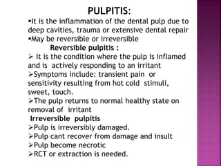 PULPITIS:
It is the inflammation of the dental pulp due to
deep cavities, trauma or extensive dental repair
May be reversible or irreversible
Reversible pulpitis :
 It is the condition where the pulp is inflamed
and is actively responding to an irritant
Symptoms include: transient pain or
sensitivity resulting from hot cold stimuli,
sweet, touch.
The pulp returns to normal healthy state on
removal of irritant
Irreversible pulpitis
Pulp is irreversibly damaged.
Pulp cant recover from damage and insult
Pulp become necrotic
RCT or extraction is needed.
 