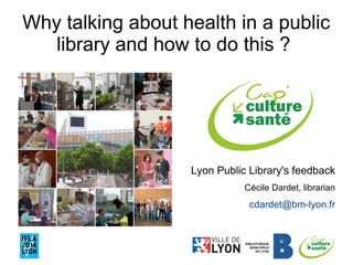 Why talking about health in a public 
library and how to do this ? 
Lyon Public Library's feedback 
Cécile Dardet, librarian 
cdardet@bm-lyon.fr 
 