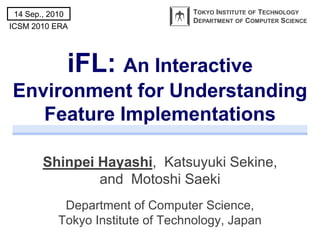 14 Sep., 2010                     TOKYO INSTITUTE OF TECHNOLOGY
                                   DEPARTMENT OF COMPUTER SCIENCE
ICSM 2010 ERA




                 iFL: An Interactive
Environment for Understanding
   Feature Implementations

        Shinpei Hayashi, Katsuyuki Sekine,
                and Motoshi Saeki
             Department of Computer Science,
            Tokyo Institute of Technology, Japan
 
