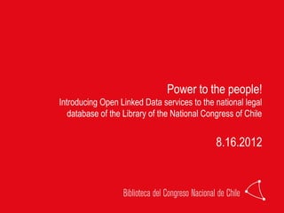 Power to the people!
Introducing Open Linked Data services to the national legal
   database of the Library of the National Congress of Chile


                                              8.16.2012
 