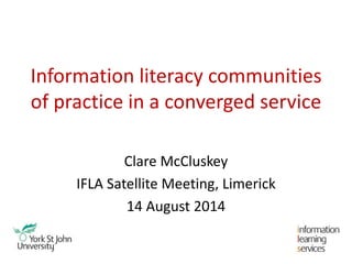 Information literacy communities
of practice in a converged service
Clare McCluskey
IFLA Satellite Meeting, Limerick
14 August 2014
 