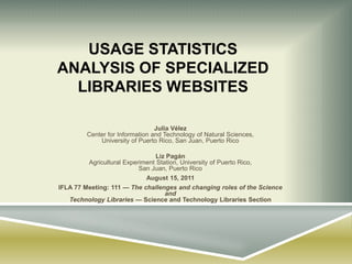 Usage statistics analysis of specialized libraries websites Julia VélezCenter for Information and Technology of Natural Sciences,University of Puerto Rico, San Juan, Puerto Rico Liz PagánAgricultural Experiment Station, University of Puerto Rico, San Juan, Puerto Rico August 15, 2011 IFLA 77 Meeting: 111 — The challenges and changing roles of the Science andTechnology Libraries — Science and Technology Libraries Section 
