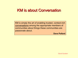 KM is about Conversation KM is simply the art of enabling trusted, context-rich  conversations  among the appropriate memb...