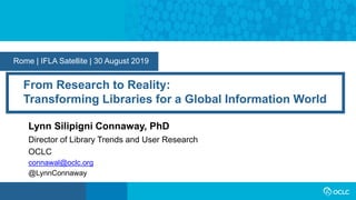 Rome | IFLA Satellite | 30 August 2019
From Research to Reality:
Transforming Libraries for a Global Information World
Lynn Silipigni Connaway, PhD
Director of Library Trends and User Research
OCLC
connawal@oclc.org
@LynnConnaway
 