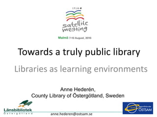 Towards a truly public library
Libraries as learning environments

                Anne Hederén,
    County Library of Östergötland, Sweden


           anne.hederen@ostsam.se
 