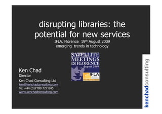 disrupting libraries: the
         potential for new services
                      IFLA. Florence 19th August 2009
                       emerging trends in technology




                                                        kenchadconsulting
Ken Chad
Director
Ken Chad Consulting Ltd
ken@kenchadconsulting.com
Te: +44 (0)7788 727 845
www.kenchadconsulting.com
 