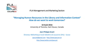 IFLA Management and Marketing Section
“Managing Human Resources in the Library and Information Context”
How do we want to work tomorrow?
10 Août 2016
University of Toronto, Hart House, Canada
Jean-Philippe Accart
Directeur Bibliothèque Ecole hôtelière de Lausanne (EHL) - Suisse
jpaccart@gmail.com - http://www.jpaccart.ch
http://www.twitter.com/jpaccart
 