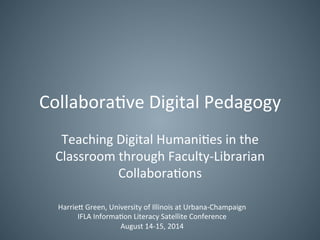 Collaborative Digital Pedagogy 
Teaching Digital Humanities in the 
Classroom through Faculty-Librarian 
Collaborations 
Harriett Green, University of Illinois at Urbana-Champaign 
IFLA Information Literacy Satellite Conference 
August 14-15, 2014 
 