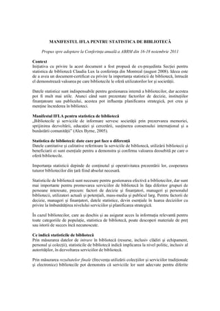 MANIFESTUL IFLA PENTRU STATISTICA DE BIBLIOTECĂ

     Propus spre adoptare la Conferinţa anuală a ABRM din 16-18 noiembrie 2011

Context
Iniţiativa cu privire la acest document a fost propusă de ex-preşedinta Secţiei pentru
statistica de bibliotecă Claudia Lux la conferinţa din Montreal (august 2008). Ideea este
de a avea un document-certificat cu privire la importanţa statisticii de bibliotecă, întrucât
el demonstrează valoarea pe care bibliotecile le oferă utilizatorilor lor şi societăţii.

Datele statistice sunt indispensabile pentru gestionarea internă a bibliotecilor, dar acestea
pot fi mult mai utile. Atunci când sunt prezentate factorilor de decizie, instituţiilor
finanţatoare sau publicului, acestea pot influenţa planificarea strategică, pot crea şi
menţine încrederea în biblioteci.

Manifestul IFLA pentru statistica de bibliotecă
„Bibliotecile şi serviciile de informare servesc societăţii prin prezervarea memoriei,
sprijinirea dezvoltării, educaţiei şi cercetării, susţinerea consensului internaţional şi a
bunăstării comunităţii” (Alex Byrne, 2005).

Statistica de bibliotecă: date care pot face o diferenţă
Datele cantitative şi calitative referitoare la serviciile de bibliotecă, utilizării bibliotecii şi
beneficiarii ei sunt esenţiale pentru a demonstra şi confirma valoarea deosebită pe care o
oferă bibliotecile.

Importanţa statisticii depinde de conţinutul şi operativitatea prezentării lor, cooperarea
tuturor bibliotecilor din ţară fiind absolut necesară.

Statisticile de bibliotecă sunt necesare pentru gestionarea efectivă a bibliotecilor, dar sunt
mai importante pentru promovarea serviciilor de bibliotecă în faţa diferitor grupuri de
persoane interesate, precum: factori de decizie şi finanţatori, manageri şi personalul
bibliotecii, utilizatori actuali şi potenţiali, mass-media şi publicul larg. Pentru factorii de
decizie, manageri şi finanţatori, datele statistice, devin esenţiale în luarea deciziilor cu
privire la îmbunătăţirea nivelului serviciilor şi planificarea strategică.

În cazul bibliotecilor, care au deschis şi au asigurat acces la informaţia relevantă pentru
toate categoriile de populaţie, statistica de bibliotecă, poate descoperi materiale de preţ
sau istorii de succes încă necunoscute.

Ce indică statisticile de bibliotecă
Prin măsurarea datelor de intrare în bibliotecă (resurse, inclusiv clădiri şi echipament,
personal şi colecţii), statisticile de bibliotecă indică implicarea la nivel politic, inclusiv al
autorităţilor, în dezvoltarea serviciilor de bibliotecă.

Prin măsurarea rezultatelor finale (frecvenţa utilizării colecţiilor şi serviciilor tradiţionale
şi electronice) bibliotecile pot demonstra că serviciile lor sunt adecvate pentru diferite
 
