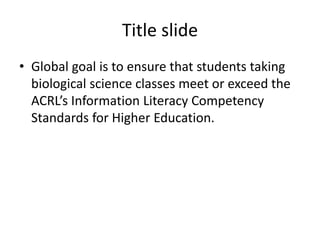 Title slide
• Global goal is to ensure that students taking
biological science classes meet or exceed the
ACRL’s Information Literacy Competency
Standards for Higher Education.
 