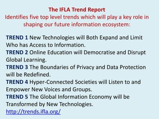 TREND 1 New Technologies will Both Expand and Limit
Who has Access to Information.
TREND 2 Online Education will Democratise and Disrupt
Global Learning.
TREND 3 The Boundaries of Privacy and Data Protection
will be Redefined.
TREND 4 Hyper-Connected Societies will Listen to and
Empower New Voices and Groups.
TREND 5 The Global Information Economy will be
Transformed by New Technologies.
http://trends.ifla.org/
The IFLA Trend Report
Identifies five top level trends which will play a key role in
shaping our future information ecosystem:
 
