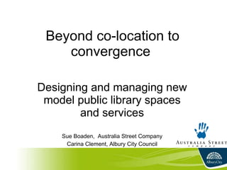 Beyond co-location to convergence  Designing and managing new model public library spaces and services Sue Boaden,  Australia Street Company Carina Clement, Albury City Council 