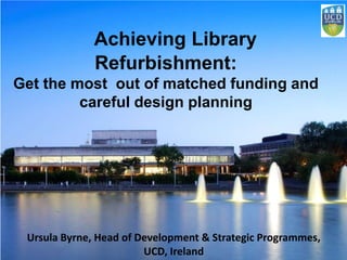 Achieving Library
Refurbishment:
Get the most out of matched funding and
careful design planning
Ursula Byrne, Head of Development & Strategic Programmes,
UCD, Ireland
 