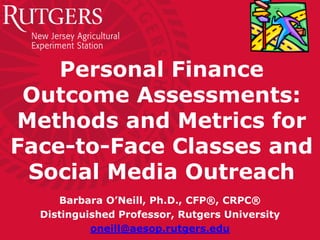 Personal Finance
Outcome Assessments:
Methods and Metrics for
Face-to-Face Classes and
Social Media Outreach
Barbara O’Neill, Ph.D., CFP®, CRPC®
Distinguished Professor, Rutgers University
oneill@aesop.rutgers.edu
 