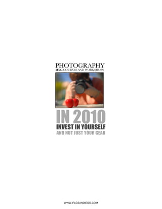 PHOTOGRAPHY
IFLC COURSES AND WORKSHOPS




IN 2010
INVEST IN YOURSELF
AND NOT JUST YOUR GEAR




    WWW.IFLCSANDIEGO.COM
 