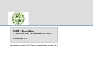 PAUSE – Global Village 
If Lehman Brothers had been Lehman Sisters? 
10 November 2014 
Alexandra Johansen – SSE Alumni, Global Village Scholar 2014 
 