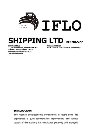 U S H O P
             W E S H IP
                                      IFLO
SHIPPING LTD RC:786577
LAGOS OFFICE                          OPERATION BASE
12, ARIYIBI CLOSE, BEESAM OFF INT’L   NAHCO SHED, SAHCOL SHED, APAPA PORT
AIRPORT ROAD OSHODI LAGOS
Company phone:08030750321
TEL: 08022987452




      INTRODUCTION
      The Nigerian Socio-economic development in recent times has
      experienced a quite commendable improvement. The various
      sectors of the economy has contributed positively and averagely
 