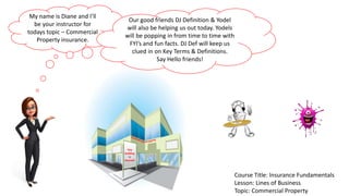 My name is Diane and I’ll
be your instructor for
todays topic – Commercial
Property insurance.
Course Title: Insurance Fundamentals
Lesson: Lines of Business
Topic: Commercial Property
Our good friends DJ Definition & Yodel
will also be helping us out today. Yodels
will be popping in from time to time with
FYI’s and fun facts. DJ Def will keep us
clued in on Key Terms & Definitions.
Say Hello friends!
This
building
Is
Insured!
 
