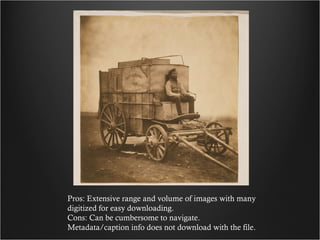 Pros: Extensive range and volume of images with many digitized for easy downloading. Cons: Can be cumbersome to navigate. Metadata/caption info does not download with the file. 
