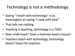 Technology is not a methodology Saying “I teach with technology” is as meaningless as saying “I cook with heat” That tells me nothing Teaching is teaching, technology is a TOOL Does chalk teach? Does a hammer build a house? Teachers teach with technology, technology doesn’t teach for teachers 