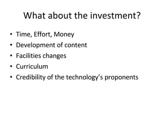 What about the investment? Time, Effort, Money Development of content Facilities changes Curriculum Credibility of the technology’s proponents 