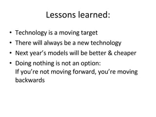 Lessons learned: Technology is a moving target There will always be a new technology Next year’s models will be better & cheaper Doing nothing is not an option: If you’re not moving forward, you’re moving backwards 