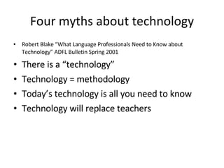 Four myths about technology Robert Blake “What Language Professionals Need to Know about Technology” ADFL Bulletin Spring 2001 There is a “technology” Technology = methodology Today’s technology is all you need to know Technology will replace teachers 