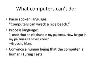 What computers can’t do: Parse spoken language: “Computers can wreck a nice beach.” Process language: "I once shot an elephant in my pajamas. How he got in my pajamas I'll never know"  --Groucho Marx Convince a human being that the computer is human (Turing Test) 