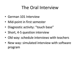 The Oral Interview German 101 Interview Mid-point in first semester Diagnostic activity: “touch base” Short, 4-5 question interview Old way: schedule interviews with teachers New way: simulated interview with software program 