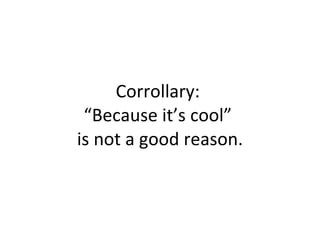 Corrollary:  “Because it’s cool”  is not a good reason. 