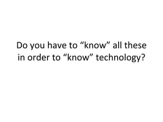 Do you have to “know” all these in order to “know” technology? 