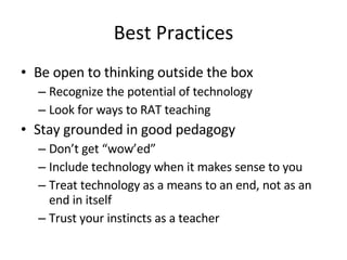 Best Practices Be open to thinking outside the box Recognize the potential of technology Look for ways to RAT teaching Stay grounded in good pedagogy Don’t get “wow’ed” Include technology when it makes sense to you Treat technology as a means to an end, not as an end in itself Trust your instincts as a teacher 