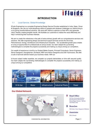 CONFIDENTIAL INFORMATION Page | 1
INTRODUCTION
1.1 Local Service, Global Knowledge
IFluids Engineering is a complete Engineering Design Service Provider established in India, Qatar, Oman
& Singapore. We use our multi-disciplinary teams to grapple with whatever challenges our clients bring to
us by giving transformational solutions. We work with clients to optimize on their KPI’s and generate
value, thereby creating tangible results. We facilitate our customers to realize the value effectively and
help in enhancing their business interests.
We aim to create the milestones in the path of extra-ordinary growth with our comprehensive services and
solutions. We offer engineering design and technical support services across the Oil & Gas,
Petrochemical, Energy, Architecture and Infrastructure industries. Our accelerated growth pace creates
an array of opportunities for professionals at various levels. Our team adapts the up-trending
methodologies to complete the projects successfully and making us unique among our competitors.
Our wealth of experience is built by our Subject Matter Experts, Principal Consultants, Senior Engineers,
Senior Designers, Draughtsman, Architects, MEP and Interior Designers and CAD Technicians. We offer
a suite of services tailored toward your business needs. With our
In-house subject matter expertise, we complete our projects deliverables on time with assured quality.
Our team adapts the Up-trending methodologies to complete the projects successfully and making us
unique among our competitors
 