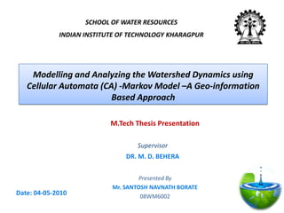 M.Tech Thesis Presentation
Presented By
Mr. SANTOSH NAVNATH BORATE
08WM6002
Modelling and Analyzing the Watershed Dynamics using
Cellular Automata (CA) -Markov Model –A Geo-information
Based Approach
SCHOOL OF WATER RESOURCES
INDIAN INSTITUTE OF TECHNOLOGY KHARAGPUR
Date: 04-05-2010
Supervisor
DR. M. D. BEHERA
 