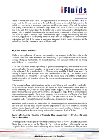 info@ifluids.com
iFluids Tank Inspection Services
sensor is on the floor at all times. The signal responses are recorded and saved to a file. At
some point, the files are transferred to the tank floor drawing. At the end of the inspection, the
technician can provide an automated report that provides color images of the tank floor plates
with pitting that is relative in volume loss or pit depth to the color on the tank floor map. The
map of the tank floor makes it easy for the tank owner to know immediately what type of repair
strategy will be needed. Some argue that the map is more representative of the volume loss
than of the pit depth. It is the pit depth that determines repair strategy and remaining floor life.
However, supporters of the mapping approach argue that the map provides valuable repair
information and that if the owner is reasonable as regards to the known limitations of the
technology, there is considerable value to this approach.
So, which method is correct?
I believe the application of manual, stop-on-defect, and mapping is absolutely tied to the
condition of the tank floor. Tanks that have low density of general corrosion or low density of
isolated pitting are most suitable for manual scanning. This approach will find all the pitting
and will do so very economically.
If the tank floor has a mid to high density of general corrosion pitting, then the stop-on-defect
unit is preferable. The ,stop-on-defect can be set up to stop only when signals come out of the
noise and exceed the general noise level. This screening would be difficult to do simply by
looking at signals and trying to make the determination on the fly. This method would
successfully find the pitting that is visible above the general noise level and this is the best that
can be inspected in this situation. It is also the most economical approach for this particular top
floor condition.
If the scanner is placed on the tank floor and the screen lights up with multiple levels of color,
the technician can become overwhelmed in regards to signal interpretation. This condition
favors a mapping tool, where all these signals can be mapped. Some of the signals can be
checked with ultrasonic equipment to determine an expectation of pit depth in general regions
in comparison to map color. These map colors are more representative of bands of pit depth
and not necessarily relative to absolute pit depth. This approach would allow for a fairly rapid
inspection and is relative information when planning a comprehensive repair.
The bottom line is that there are applications for all of the approaches. Sometimes the decision
of which unit may be made on price or prior experience of tank floor conditions. It is my
opinion that the decision of which application should not be made until the technician is in the
tank and has performed some scanning to determine density and depth of defects.
Factors affecting the reliability of Magnetic Flux Leakage Surveys Of Above Ground
Storage Tank Floors
Over the past 15 years the preferred method for the inspection of Above Ground Storage Tank
Floors has proven to be by the Magnetic Flux Leakage method. Unfortunately, service
companies have been less than forthcoming with some of the limitations of this particular
 