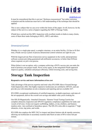 info@ifluids.com
iFluids Tank Inspection Services
It must be remembered that this is not just “thickness measurement” but rather corrosion
evaluation and the technician must have a full understanding of the technique that should be
applied.
This is not a subject that we can cover within the limits of this paper. It will, however, be the
subject of the next in a series of papers regarding the NDT of Storage Tanks.
iFluids have carried out this MFL Inspection with excellent results in India to many clients,
some of them three tanks belonging to IOCL, HPCL and others.
Dimensional ControlDimensional ControlDimensional ControlDimensional Control
Whether it is a single pipe spool, a complex structure, or an entire facility, if it has to fit first
time, iFluids surveys system of precise dimensional control solutions are right for you.
With the largest private fleet of precision survey equipment in the world, and proprietary
software systems providing guaranteed sub-millimetre accuracies, to better than 0.05mm
where required, no job is too precise.
When failure is not an option, only a company achieving a 99.9% success rate can make the
kind of promise your project needs. Never worry again, as the integrated iFluids approach
improves quality, schedules and project efficiency whilst lowering costs, and saving time.
Storage Tank Inspection
Responsive service and more information at less cost
Take advantage of the proven expertise and total value IFLUIDS Above Ground Storage
Tank Inspections offer. Our highly responsive technicians are certified to API 653, and can
provide you with immediate on-site evaluation and reporting and are available 24/7.
IFLUIDS's exceptional combination of certified inspectors, in-depth experience, and state-of-
the art equipment, deliver the overall cost savings and added value you're looking for.
Our DX-20 Magnetically- Attached Ultrasonic / Remote Visual Testing Crawler has
complete ultrasonic inspection and API-653 regulatory compliance capabilities for tanks and
vessels of all sizes. It does not require scaffolding, ladders, or sky climbers, and features
manless entry into confined or hazardous spaces. The DX-20 is also able to negotiate 1" high
obstacles, rivets, lap joints, and welds.
IFLUIDS also employs the MFE 2412 to inspect and detect bottom side & topside corrosion,
allowing our technicians to accurately examine tank floors at rates of 60 or more feet per
minute.
 