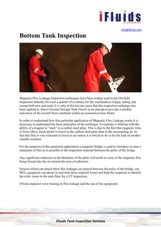 info@ifluids.com
iFluids Tank Inspection Services
Bottom Tank Inspection
Magnetic Flux Leakage Inspection techniques have been widely used in the Oil field
Inspection Industry for over a quarter of a century for the examination of pipe, tubing and
casing both new and used. It is only in the last ten years that this inspection technique has
been applied to Above Ground Storage Tank Floors in an attempt to provide a reliable
indication of the overall floor condition within an economical time frame.
In order to understand how this particular application of Magnetic Flux Leakage works it is
necessary to understand the basic principles of the technique. Everybody is familiar with the
ability of a magnet to “stick” to a carbon steel plate. This is due to the fact that magnetic lines
of force (flux) much prefer to travel in the carbon steel plate than in the surrounding air. In
fact this flux is very reluctant to travel in air unless it is forced to do so by the lack of another
suitable medium.
For the purposes of this particular application a magnetic bridge is used to introduce as near a
saturation of flux as is possible in the inspection material between the poles of the bridge.
Any significant reduction in the thickness of the plate will result in some of the magnetic flux
being forced into the air around the area of reduction.
Sensors which can detect these flux leakages are placed between the poles of the bridge, our
MFL equipment can detect in real time these material losses and help the inspector to identify
the critic zones in the tank floor for a UT inspection.
iFluids inspector were training in flux leakage and the use of the equipment.
 