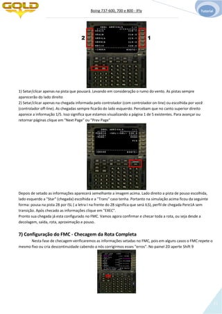 Boing 737-600, 700 e 800 - IFly Tutorial
12
1) Setar/clicar apenas na pista que pousará. Levando em consideração o rumo do vento. As pistas sempre
aparecerão do lado direito
2) Setar/clicar apenas na chegada informada pelo controlador (com controlador on-line) ou escolhida por você
(controlador off-line). As chegadas sempre ficarão do lado esquerdo. Percebam que no canto superior direito
aparece a informação 1/5. Isso significa que estamos visualizando a página 1 de 5 existentes. Para avançar ou
retornar páginas clique em "Next Page" ou "Prev Page"
Depois de setado as informações aparecerá semelhante a imagem acima. Lado direito a pista de pouso escolhida,
lado esquerdo a "Star" (chegada) escolhida e a "Trans" caso tenha. Portanto na simulação acima ficou da seguinte
forma: pousa na pista 28 por ISL ( a letra I na frente do 28 significa que será ILS), perfil de chegada Pere1A sem
transição. Após checado as informações clique em "EXEC".
Pronto sua chegada já esta configurado no FMC. Vamos agora confirmar e checar toda a rota, ou seja desde a
decolagem, saída, rota, aproximação e pouso.
7) Configuração do FMC - Checagem da Rota Completa
Nesta fase de checagem verificaremos as informações setadas no FMC, pois em alguns casos o FMC repete o
mesmo fixo ou cria descontinuidade cabendo a nós corrigirmos esses "erros". No painel 2D aperte Shift 9
12
 